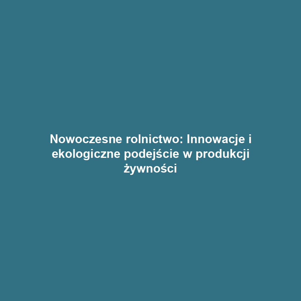 Nowoczesne rolnictwo: Innowacje i ekologiczne podejście w produkcji żywności