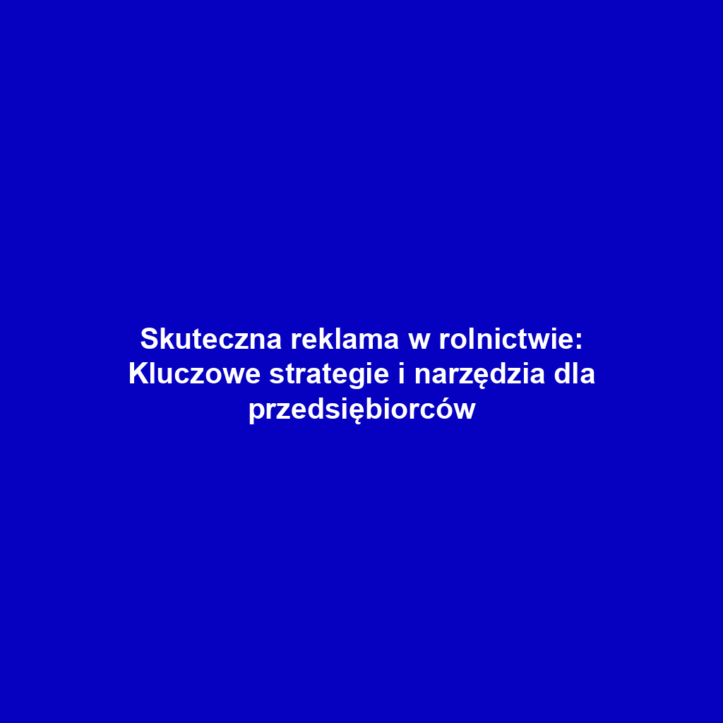 Skuteczna reklama w rolnictwie: Kluczowe strategie i narzędzia dla przedsiębiorców