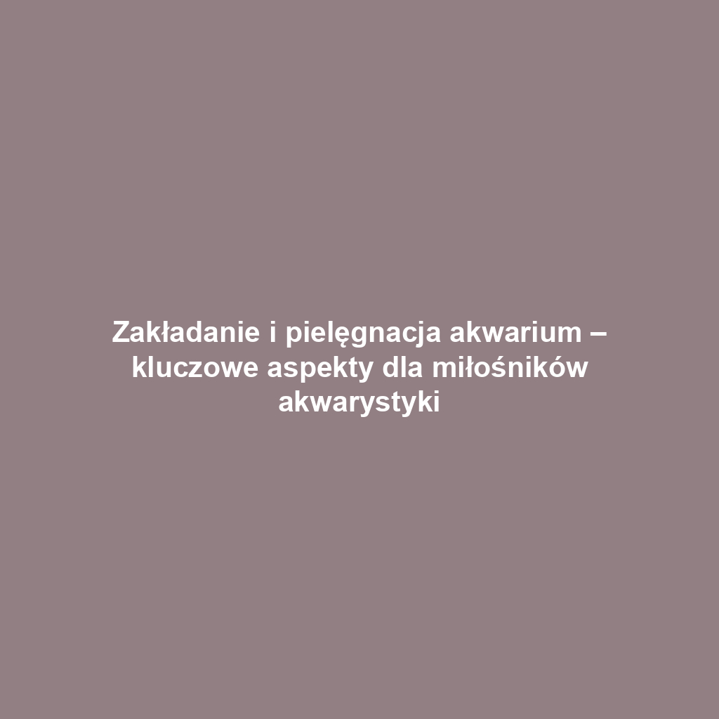 Zakładanie i pielęgnacja akwarium – kluczowe aspekty dla miłośników akwarystyki