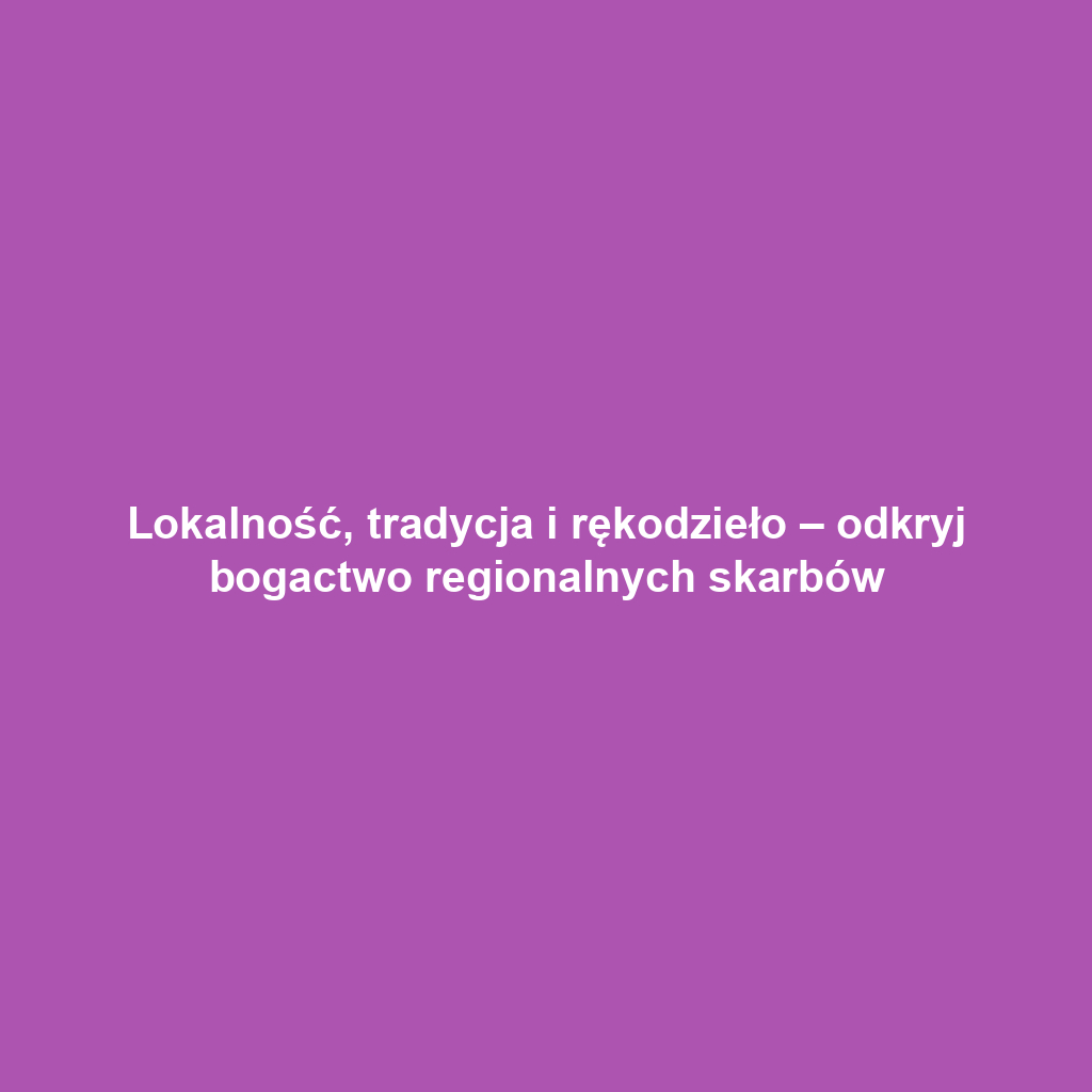 Lokalność, tradycja i rękodzieło – odkryj bogactwo regionalnych skarbów