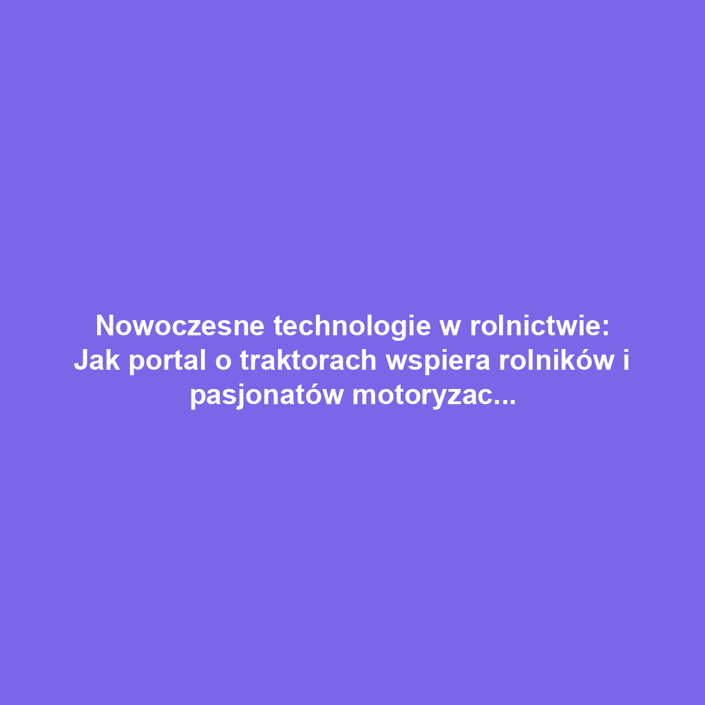 Nowoczesne technologie w rolnictwie: Jak portal o traktorach wspiera rolników i pasjonatów motoryzacji