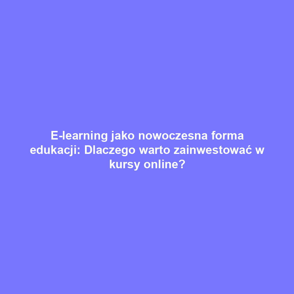 E-learning jako nowoczesna forma edukacji: Dlaczego warto zainwestować w kursy online?