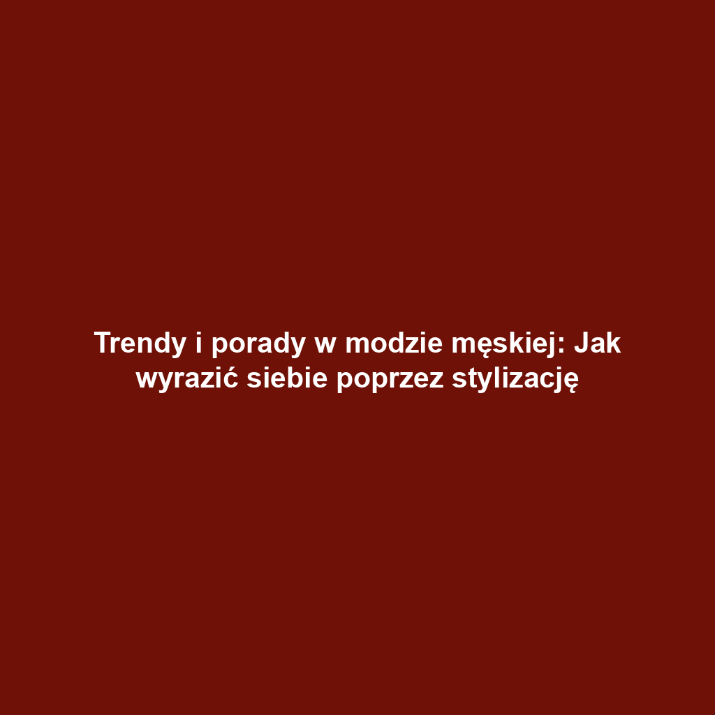 Trendy i porady w modzie męskiej: Jak wyrazić siebie poprzez stylizację