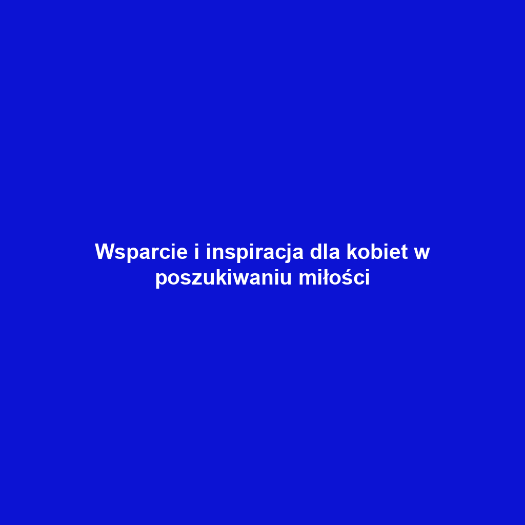 Wsparcie i inspiracja dla kobiet w poszukiwaniu miłości