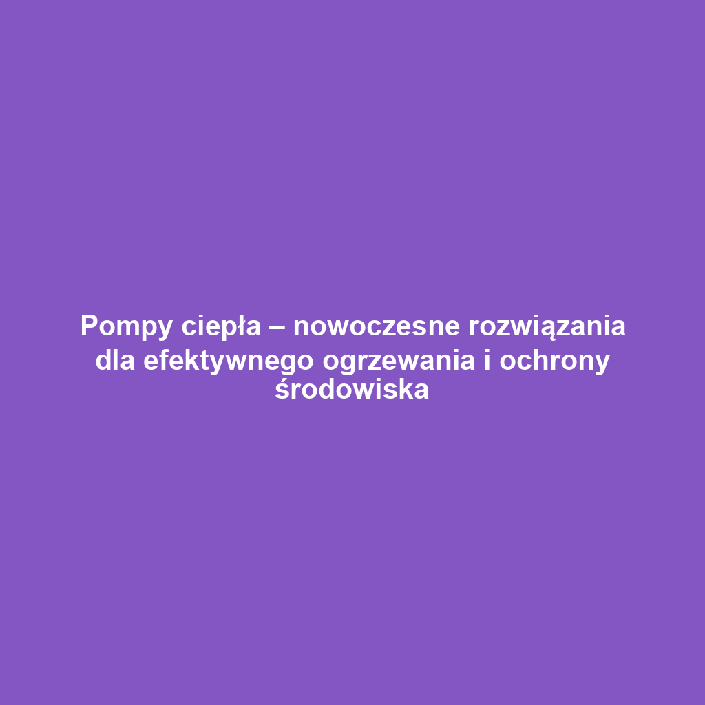 Pompy ciepła – nowoczesne rozwiązania dla efektywnego ogrzewania i ochrony środowiska