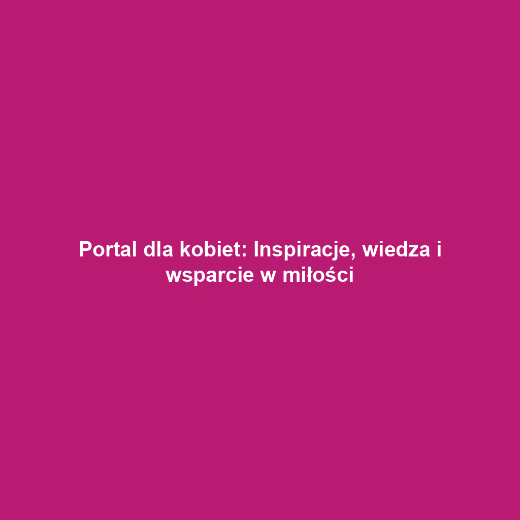 Portal dla kobiet: Inspiracje, wiedza i wsparcie w miłości