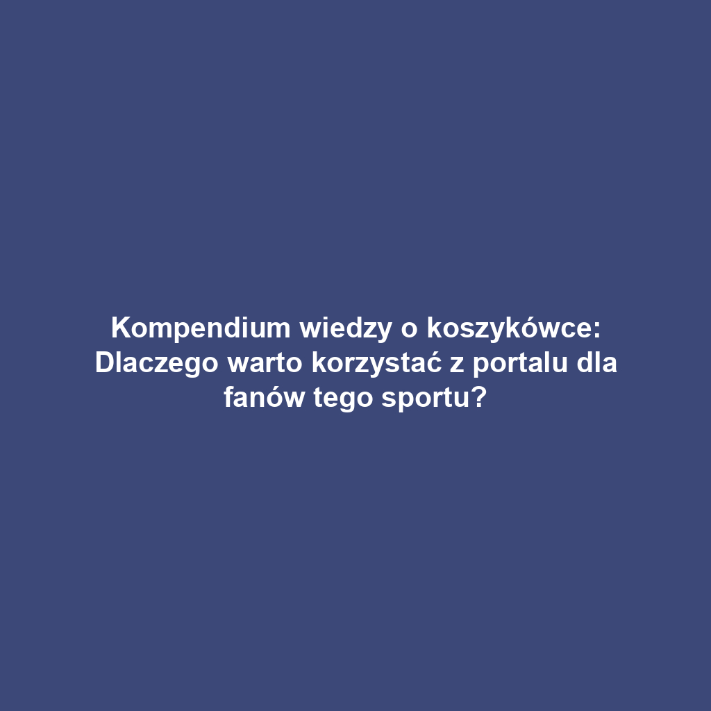 Kompendium wiedzy o koszykówce: Dlaczego warto korzystać z portalu dla fanów tego sportu?