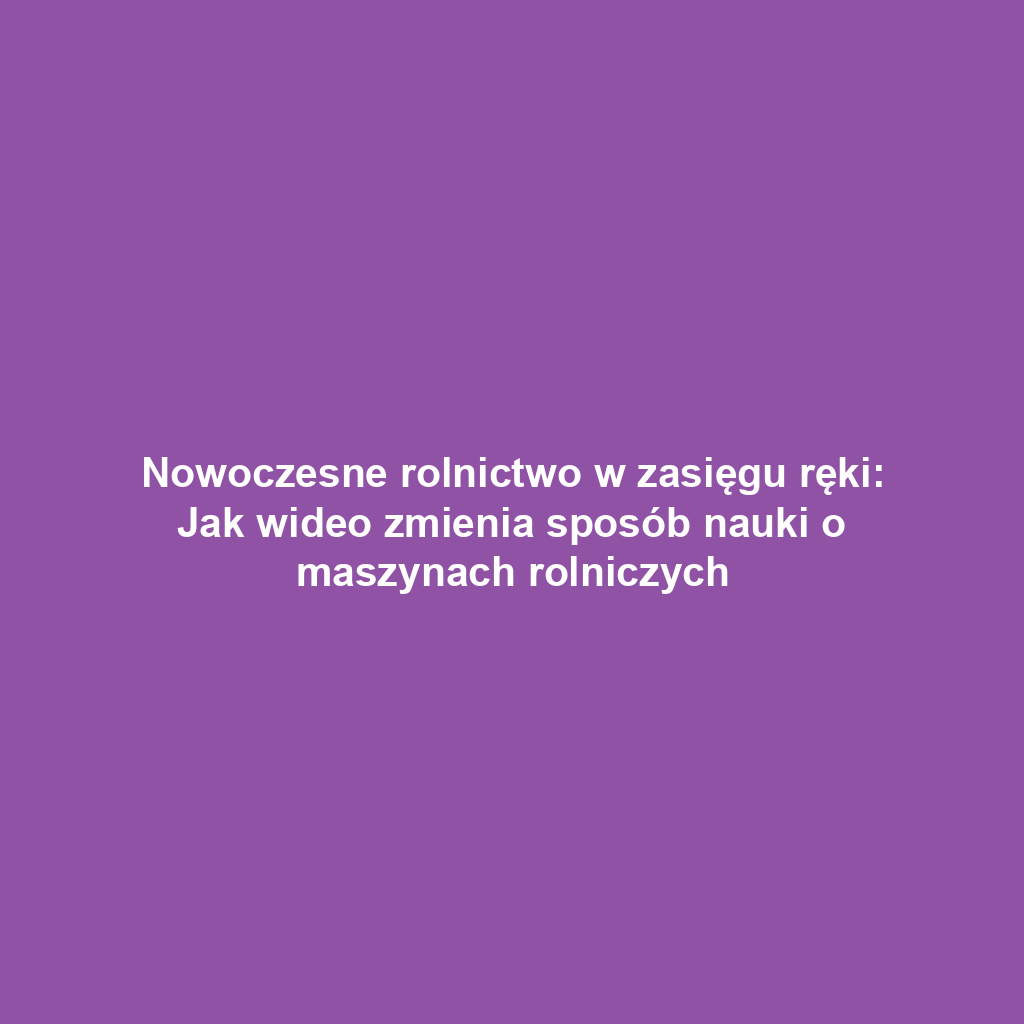 Nowoczesne rolnictwo w zasięgu ręki: Jak wideo zmienia sposób nauki o maszynach rolniczych