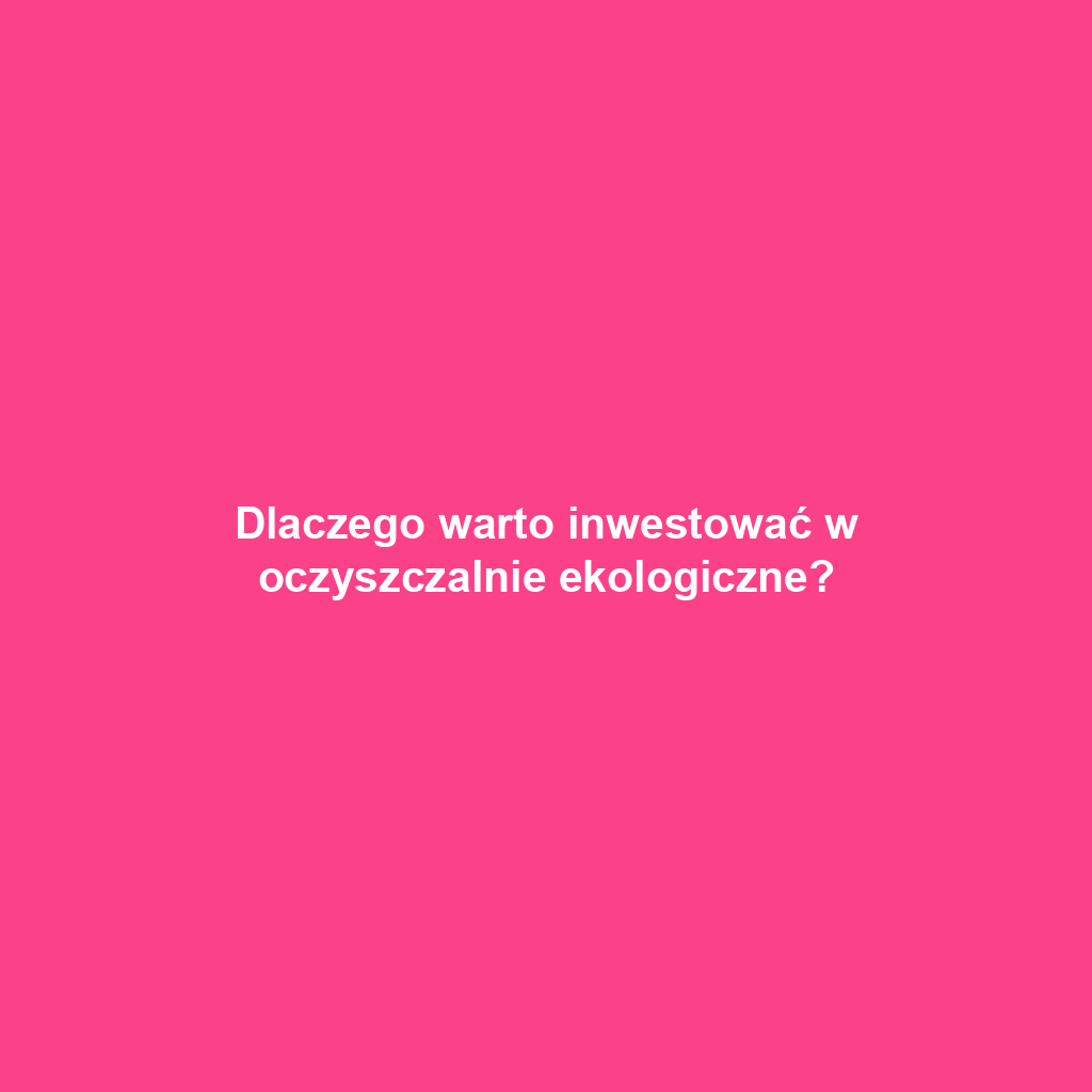 Dlaczego warto inwestować w oczyszczalnie ekologiczne?