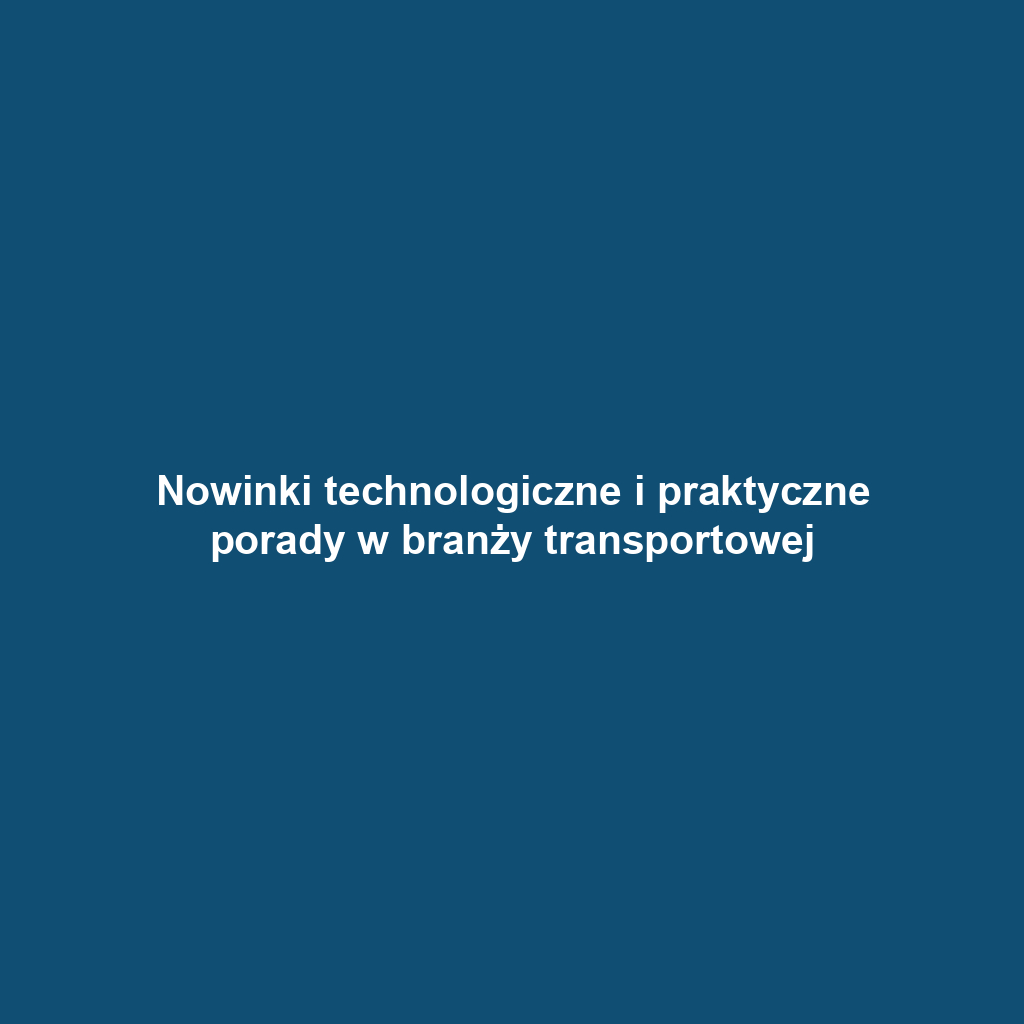 Nowinki technologiczne i praktyczne porady w branży transportowej