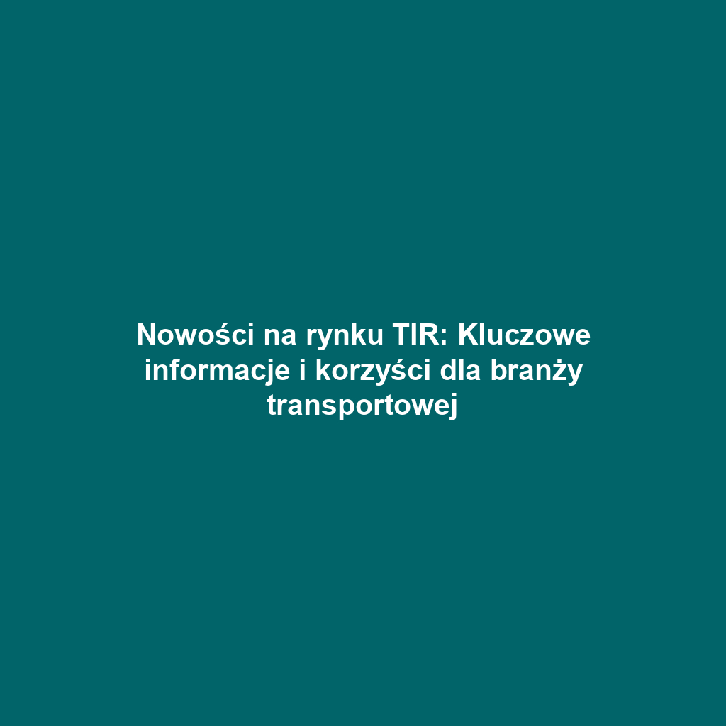 Nowości na rynku TIR: Kluczowe informacje i korzyści dla branży transportowej