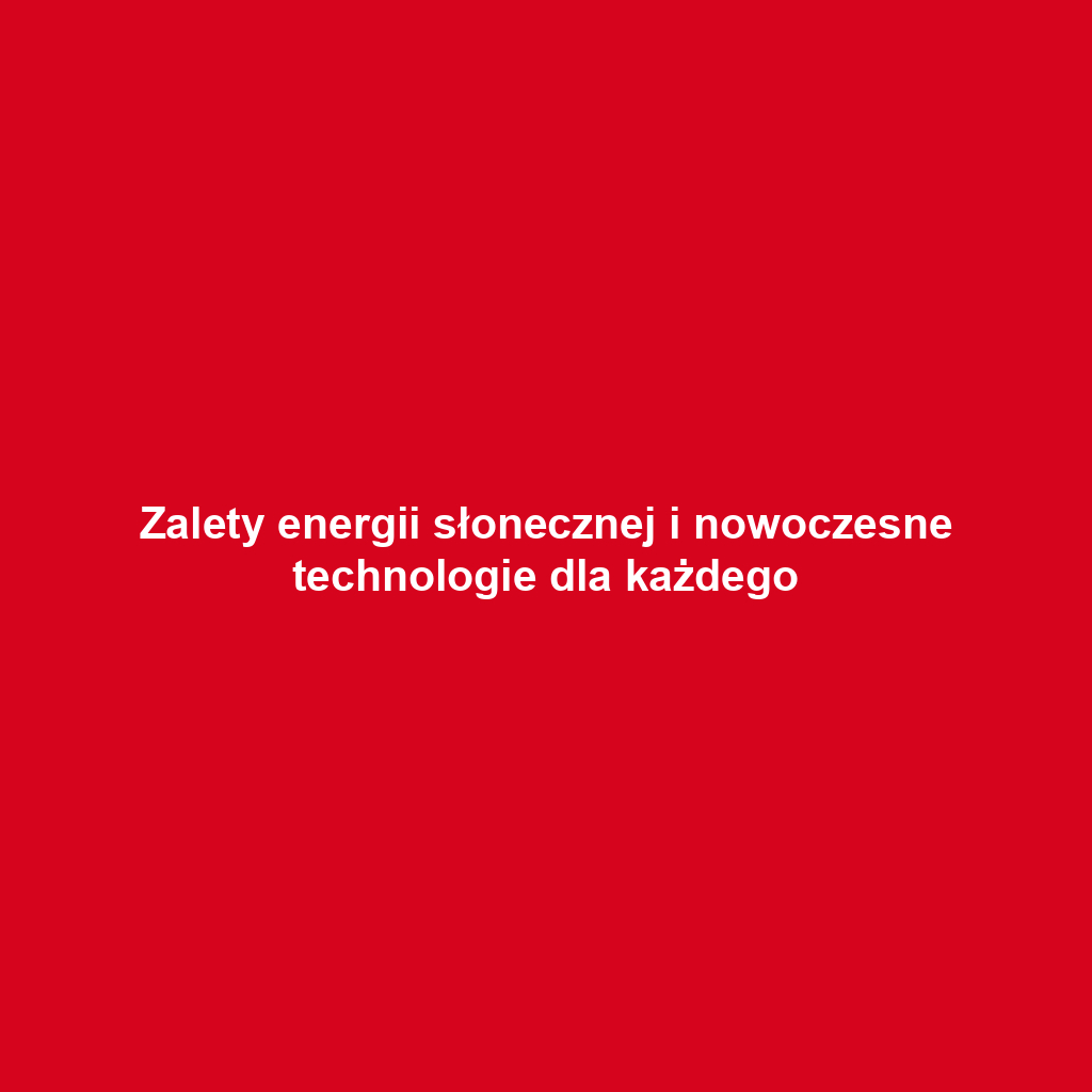 Zalety energii słonecznej i nowoczesne technologie dla każdego