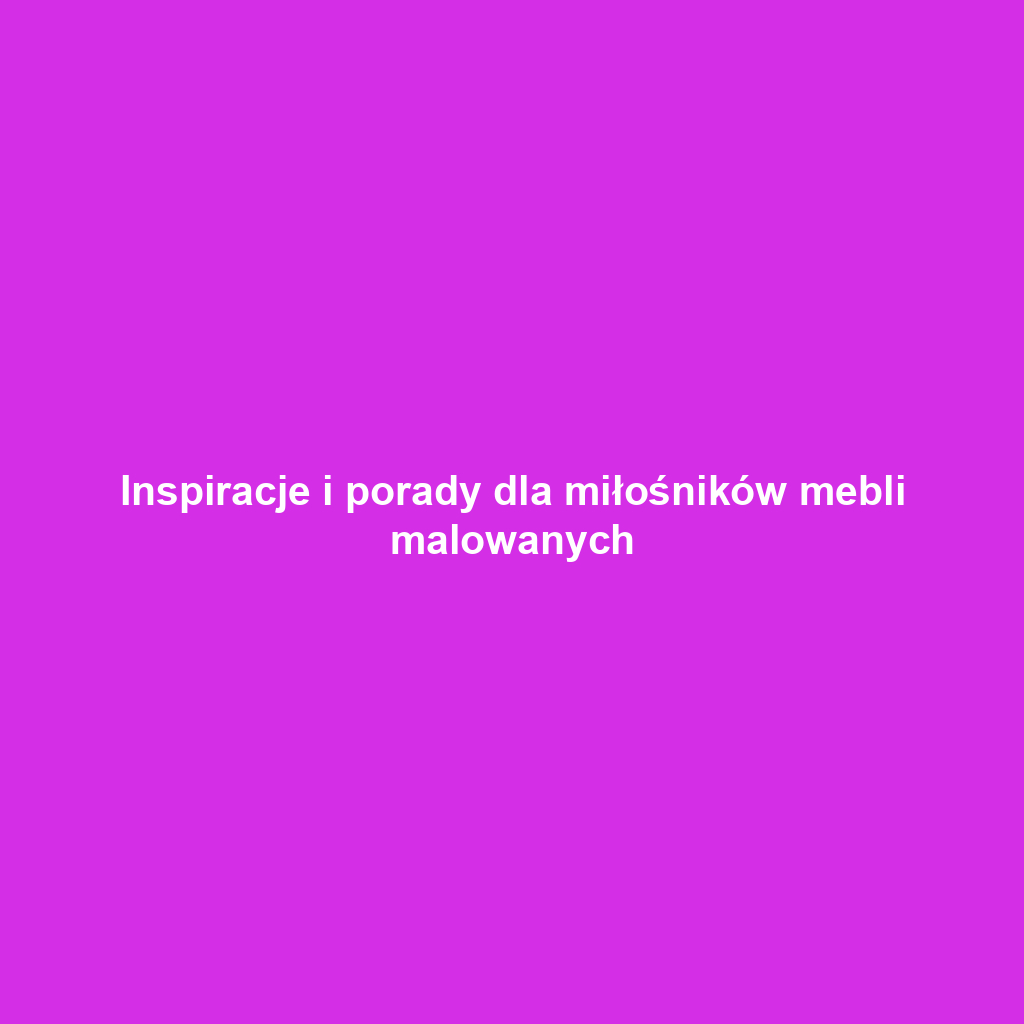 Inspiracje i porady dla miłośników mebli malowanych