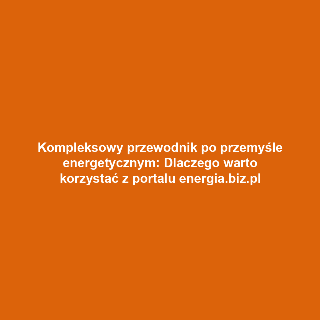 Kompleksowy przewodnik po przemyśle energetycznym: Dlaczego warto korzystać z portalu energia.biz.pl