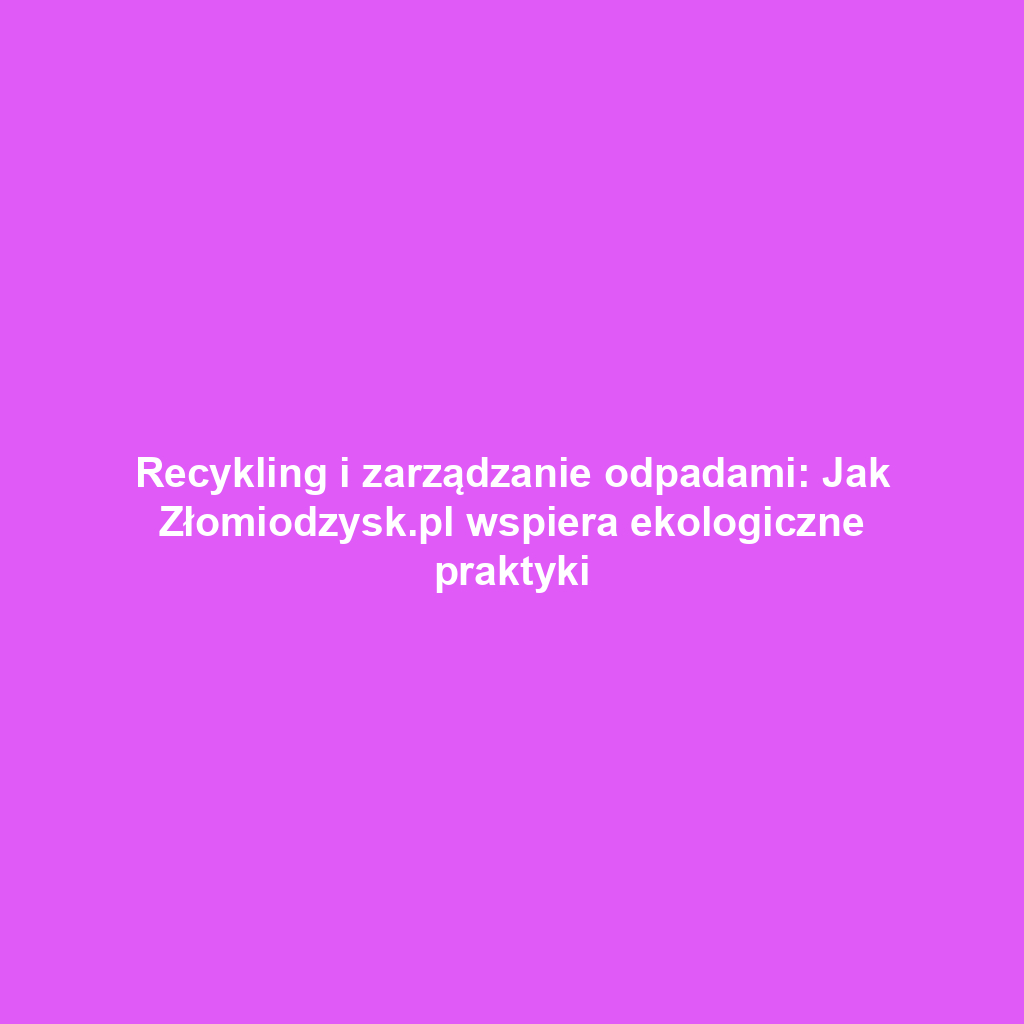 Recykling i zarządzanie odpadami: Jak Złomiodzysk.pl wspiera ekologiczne praktyki