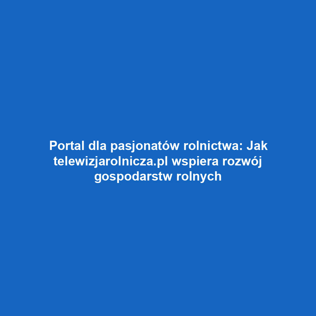 Portal dla pasjonatów rolnictwa: Jak telewizjarolnicza.pl wspiera rozwój gospodarstw rolnych