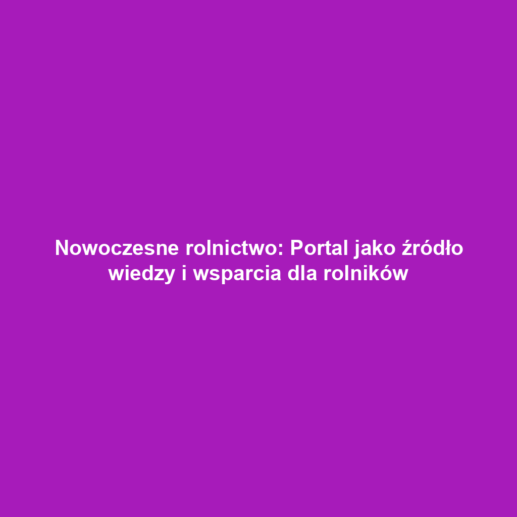 Nowoczesne rolnictwo: Portal jako źródło wiedzy i wsparcia dla rolników