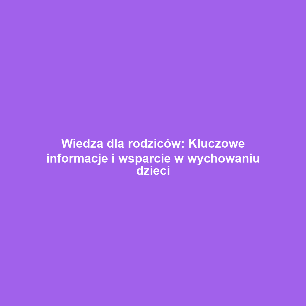 Wiedza dla rodziców: Kluczowe informacje i wsparcie w wychowaniu dzieci